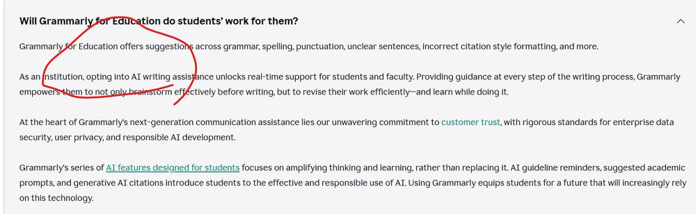 Grammarly for Education offers suggestions across grammar, spelling, punctuation, unclear sentences, incorrect citation style formatting, and more. 

As an institution, opting into AI writing assistance unlocks real-time support for students and faculty. Providing guidance at every step of the writing process, Grammarly empowers them to not only brainstorm effectively before writing, but to revise their work efficiently—and learn while doing it. 

At the heart of Grammarly's next-generation communication assistance lies our unwavering commitment to customer trust, with rigorous standards for enterprise data security, user privacy, and responsible AI development.

Grammarly's series of AI features designed for students focuses on amplifying thinking and learning, rather than replacing it. AI guideline reminders, suggested academic prompts, and generative AI citations introduce students to the effective and responsible use of AI. Using Grammarly equips students for a future that will increasingly rely on this technology.