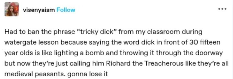 SM post:
Had to ban the phrase "tricky dick" from my classroom during watergate lesson because saying the word dick in front of 30 fifteen year olds is like lighting a bomb and throwing it through the doorway but now they're just calling him Richard the Treacherous like they're all medieval peasants. gonna lose it