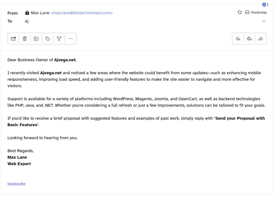 email from Max Lane <max.lane@thetechnomart.com> to A.J.

Dear Business Owner of Ajvega.net,

I recently visited Ajvega.net and noticed a few areas where the website could benefit from some updates—such as enhancing mobile responsiveness, improving load speed, and adding user-friendly features to make the site easier to navigate and more effective for visitors.

Support is available for a variety of platforms including WordPress, Magento, Joomla, and OpenCart, as well as backend technologies like PHP, Java, and .NET. Whether you're considering a full refresh or just a few improvements, solutions can be tailored to fit your goals.

If you'd like to receive a brief proposal with suggested features and examples of past work, simply reply with "Send your Proposal with Basic Features".

Looking forward to hearing from you.

Best Regards,
Max Lane
Web Expert