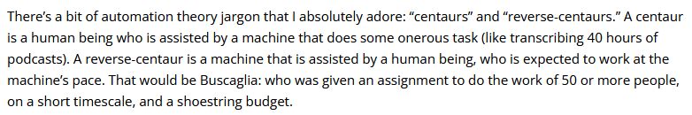 There’s a bit of automation theory jargon that I ab­solutely adore: “centaurs” and “reverse-centaurs.” A centaur is a human being who is assisted by a machine that does some onerous task (like transcribing 40 hours of podcasts). A reverse-centaur is a machine that is assisted by a human being, who is expected to work at the machine’s pace. That would be Buscaglia: who was given an assignment to do the work of 50 or more people, on a short timescale, and a shoestring budget.