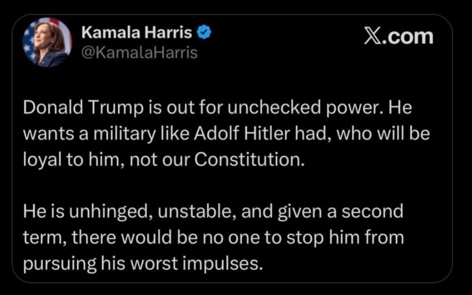 Tweet Kamala Harris, 23.10.2024 Donald Trump is out for unchecked power. He wants a military like Adolf Hitler had, who will be loyal to him, not our Constitution. He is unhinged, unstable, and given a second term, there would be no one to stop him from pursuing his worst impulses.