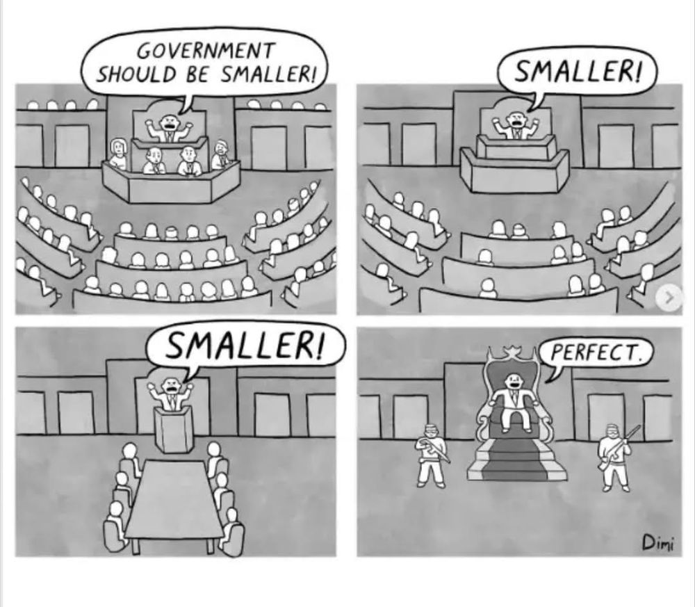 Comic

Politiker schreit wiederholt "Goverment should be smaller", das Parlament schrumpft und schrumpft, bis er schließlich allein da ist mit ein paar bewaffneten Wachen. Er sagt "Perfect.
