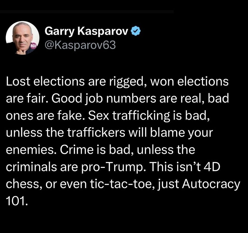 Garry Kasparov

"Lost elections are rigged, won elections are fair. Good job numbers are real, bad ones are fake. Sex trafficking is bad, unless the traffickers will blame your enemies. Crime is bad, unless the criminals are pro-Trump. This isn’t 4D chess, or even tic-tac-toe, just Autocracy 101."