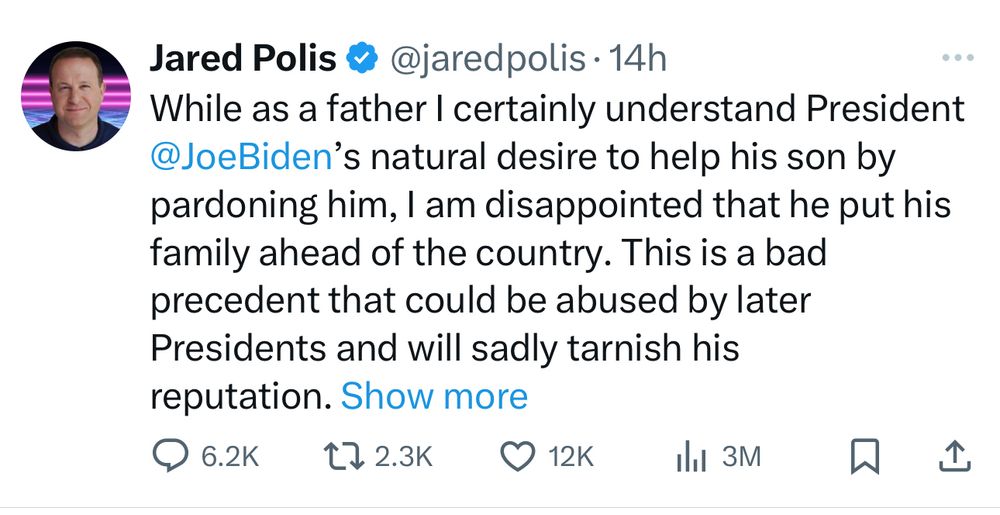 The image shows a tweet from Jared Polis, which states:

“While as a father I certainly understand President @JoeBiden’s natural desire to help his son by pardoning him, I am disappointed that he put his family ahead of the country. This is a bad precedent that could be abused by later Presidents and will sadly tarnish his reputation.”