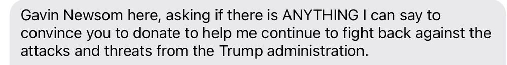 Text message begging for money which begins “Gavin Newsom here, asking if there is ANYTHING I can say to convince you to donate to help me continue to fight back against the attacks and threats from the Trump administration. 