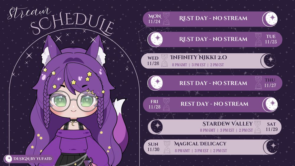 A stream schedule graphic with a purple, cosmic/starry theme. On the left is a digital drawing of a female character with purple hair, fox ears and tail, and large round glasses, wearing a purple sweater and black skirt.

The schedule for the week of November 24th is listed on the right:

    Mon 11/24: Rest Day - No Stream

    Tue 11/25: Rest Day - No Stream

    Wed 11/26: Infinity Nikki 2.0 (8 PM GMT | 3 PM EST | 2 PM CST)

    Thu 11/27: Rest Day - No Stream

    Fri 11/28: Rest Day - No Stream

    Sat 11/29: Stardew Valley (8 PM GMT | 3 PM EST | 2 PM CST)

    Sun 11/30: Magical Delicacy (8 PM GMT | 3 PM EST | 2 PM CST