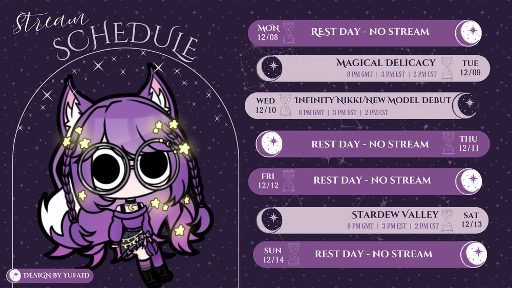 A stream schedule image for a VTuber character. On the left is a large, cute, anime-style character with purple hair, fox ears and  tail, wearing large glasses and a purple outfit. She is surrounded by sparkling stars. The text "Stream Schedule" is at the top. The right side lists the schedule for the week of December 8th to December 14th with a star and moon icon indicating a stream day, and an hourglass icon indicating a rest day.

    Mon 12/08: REST DAY - NO STREAM

    Tue 12/09 (8 PM GMT | 3 PM EST | 2 PM CST): MAGICAL DELICACY

    Wed 12/10 (8 PM GMT | 3 PM EST | 2 PM CST): INFINITY NIKKI / NEW MODEL DEBUT

    Thu 12/11: REST DAY - NO STREAM

    Fri 12/12: REST DAY - NO STREAM

    Sat 12/13 (8 PM GMT | 3 PM EST | 2 PM CST): STARDEW VALLEY

    Sun 12/14: REST DAY - NO STREAM