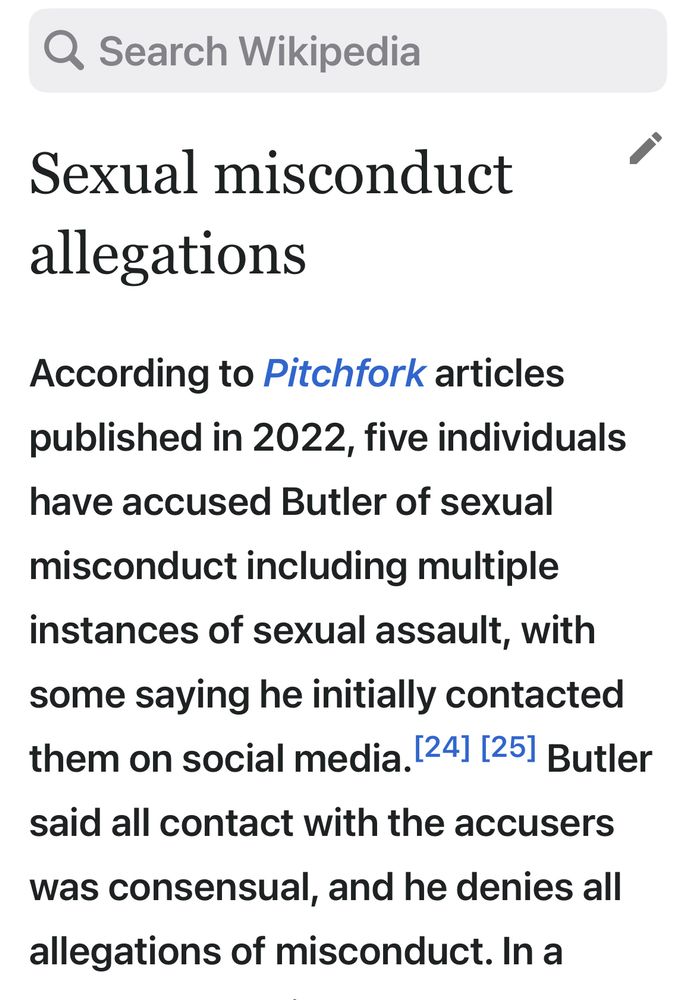 Sexual misconduct allegations
According to Pitchfork articles published in 2022, five individuals have accused Butler of sexual misconduct including multiple instances of sexual assault, with some saying he initially contacted them on social media.[24][25] Butler said all contact with the accusers was consensual, and he denies all allegations of misconduct.