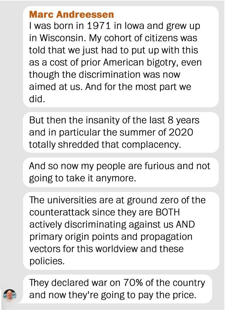 A screenshot of a message attributed to Marc Andreessen appears in a chat format with a gray background and white text bubbles. The first bubble states that he was born in 1971 in Iowa, raised in Wisconsin, and that his generation was told to endure discrimination as repayment for past American bigotry, even though the discrimination was now directed at them. The second bubble claims the last eight years, especially the summer of 2020, ended that complacency. The third bubble says “my people” are now furious and unwilling to tolerate it. The fourth bubble accuses universities of being central to a “counterattack,” alleging they both discriminate against “us” and spread the opposing worldview. The final bubble claims: “They declared war on 70% of the country and now they’re going to pay the price.”