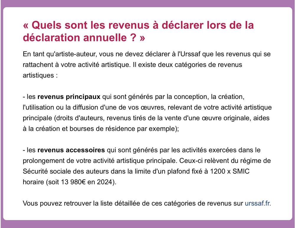 « Quels sont les revenus à déclarer lors de la déclaration annuelle ? » En tant qu'artiste-auteur, vous ne devez déclarer à l'Urssaf que les revenus qui se rattachent à votre activité artistique. Il existe deux catégories de revenus artistiques :

- les revenus principaux qui sont générés par la conception, la création, l'utilisation ou la diffusion d'une de vos œuvres, relevant de votre activité artistique principale (droits d'auteurs, revenus tirés de la vente d'une œuvre originale, aides à la création et bourses de résidence par exemple);

- les revenus accessoires qui sont générés par les activités exercées dans le prolongement de votre activité artistique principale. Ceux-ci relèvent du régime de Sécurité sociale des auteurs dans la limite d'un plafond fixé à 1200 x SMIC

horaire (soit 13 980€ en 2024).

Vous pouvez retrouver la liste détaillée de ces catégories de revenus sur urssaf.fr.