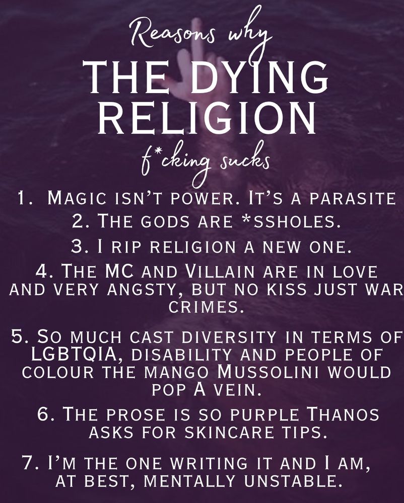 The background is a man in the water pointing a middle finger toward the camera. It is overlaid with a darkish purple

“Reasons why THE DYING RELIGION f*cking sucks”

Magic isn’t power. It’s a parasite.
The gods are *ssholes.
I rip religion a new one.
The MC and Villain are in love and very angsty, but no kiss.
So much cast diversity in terms of LGBTQIA, disabled and people of colour the Mango Mussolini would pop a vein.
The prose is so purple Thanos asks for skincare tips.
I’m the one writing it and I am, at best, mentally unstable.”