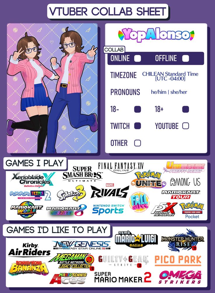 The Vtuber Collab Sheet from Ocean Ink Studio, filled with information from me (aka Yop).

- Up for Online and Offline collabs
- In the Chilean Standard Time (UTC -04:00) time zone
- he/him | she/her pronouns
- Up for 18- and 18+ collabs
- Only available in Twitch

Games I play:
- Xenoblade Chronicles X: Definitive Edition
- Puyo Puyo Tetris 2
- Mario Kart World
- Super Smash Bros. Ultimate
- Splatoon 3
- Mario Kart 8 Deluxe
- FINAL FANTASY XIV Online
- Marvel Rivals
- Nintendo Switch Sports
- Pokémon UNITE
- Fall Guys
- Umamusume: Pretty Derby
- Among Us
- Mario Kart Tour
- Persona5: The Phantom X
- Pokémon Trading Card Game Pocket

Games I'd like to play:
- Kirby Air Riders
- Donkey Kong Bananza
- NEW GENESIS: Phantasy Star Online 2
- Mega Man Battle Network Legacy Collection [Switch]
- Mario Tennis Aces
- NSMB: Mario Vs. Luigi Online
- Guilty Gear -STRIVE- [Switch]
- Super Mario Maker 2
- Monster Hunter Rise [Switch]
- PICO PARK
- Omega Strikers