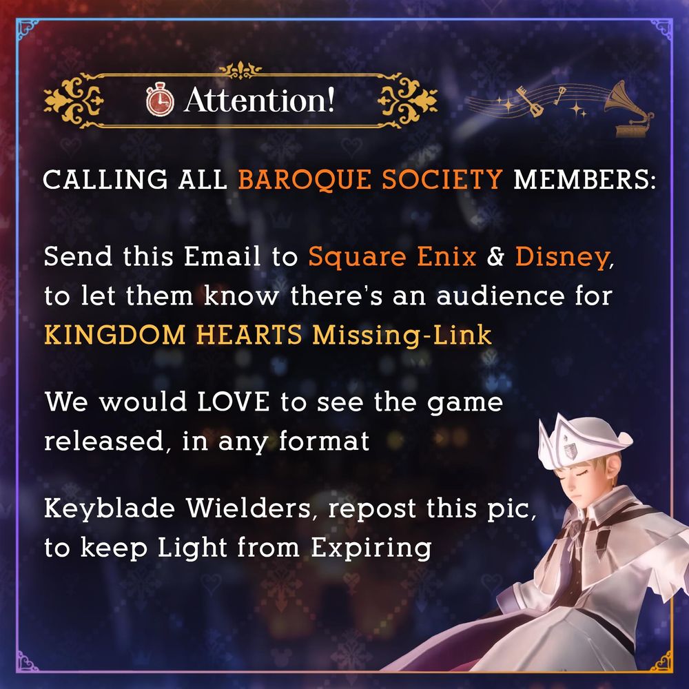 KHReLink graphic by KHTomorrow (@khmltomorrow.bsky.social)

Attention!
CALLING ALL BAROQUE SOCIETY MEMBERS:
Send this Email to Square Enix & Disney, to let them know there's an audience for KINGDOM HEARTS Missing-Link
We would LOVE to see the game released, in any format
Keyblade Wielders, repost this pic, to keep Light from Expiring

The graphic is presented with a blurred silhouette of Scala ad Caelum from the Missing-Link Teaser Trailer, and the Missing-Link Player wearing the same outfit from the same video, sleeping in stasis.