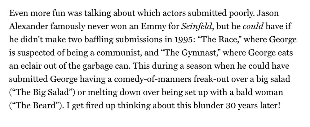 Even more fun was talking about which actors submitted poorly. Jason Alexander famously never won an Emmy for Seinfeld, but he could have if he didn’t make two baffling submissions in 1995: “The Race,” where George is suspected of being a communist, and “The Gymnast,” where George eats an eclair out of the garbage can. This during a season when he could have submitted George having a comedy-of-manners freak-out over a big salad (“The Big Salad”) or melting down over being set up with a bald woman (“The Beard”). I get fired up thinking about this blunder 30 years later!