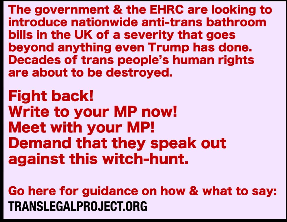 Red text on a pink background. 
The text says: The government & the EHRC are looking to introduce nationwide anti-trans bathroom bills in the UK of a severity that goes beyond anything even Trump has done.
Decades of trans people’s human rights  are about to be destroyed.

Fight back!
Write to your MP now! 
Meet with your MP! 
Demand that they speak out 
against this witch-hunt. 

Go here for guidance on how & what to say: 
TRANSLEGALPROJECT.ORG