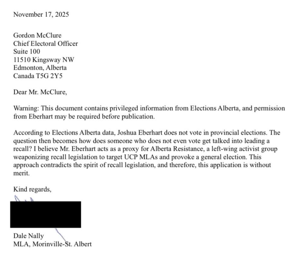 November 17, 2025
Gordon McClure
Chief Electoral Officer
Suite 100
11510 Kingsway NW
Edmonton, Alberta
Canada T5G 2Y5
Dear Mr. McClure,
Warning: This document contains privileged information from Elections Alberta, and permission
from Eberhart may be required before publication.
According to Elections Alberta data, Joshua Eberhart does not vote in provincial elections. The
question then becomes how does someone who does not even vote get talked into leading a
recall? I believe Mr. Eberhart acts as a proxy for Alberta Resistance, a left-wing activist group
weaponizing recall legislation to target UCP MLAs and provoke a general election. This
approach contradicts the spirit of recall legislation, and therefore, this application is without
merit.
Kind regards,

\
Dale Nally \
MLA, Morinville-St. Albert
