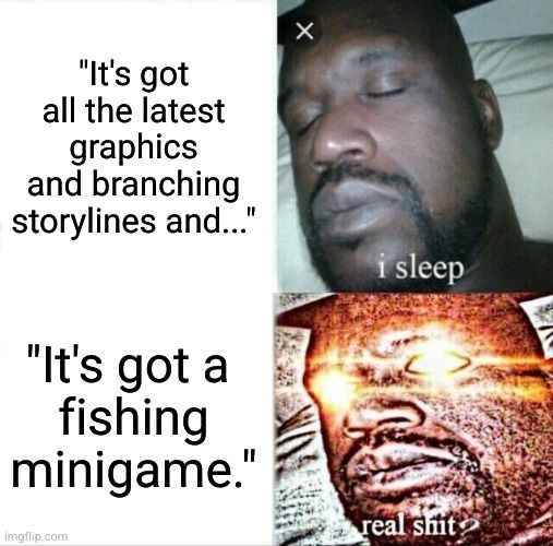 Sleeping Shaq meme. 

"It's got all the latest graphics and branching storylines and..." paired with "i sleep"

"It's got a fishing minigame." paired with "real shit?"