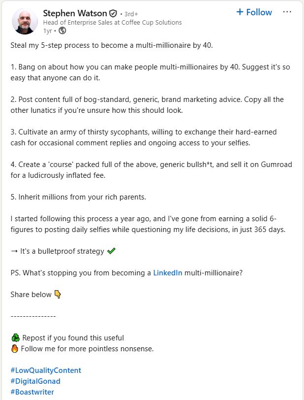 Stephen WatsonStephen Watson Head of Enterprise Sales at Coffee Cup Solutions Head of Enterprise Sales at Coffee Cup Solutions 1yr • 1 year ago • Visible to anyone on or off LinkedIn Steal my 5-step process to become a multi-millionaire by 40. 1. Bang on about how you can make people multi-millionaires by 40. Suggest it's so easy that anyone can do it. 2. Post content full of bog-standard, generic, brand marketing advice. Copy all the other lunatics if you're unsure how this should look. 3. Cultivate an army of thirsty sycophants, willing to exchange their hard-earned cash for occasional comment replies and ongoing access to your selfies. 4. Create a 'course' packed full of the above, generic bullsh*t, and sell it on Gumroad for a ludicrously inflated fee. 5. Inherit millions from your rich parents. I started following this process a year ago, and I've gone from earning a solid 6-figures to posting daily selfies while questioning my life decisions, in just 365 days. ➝ It's a bulletproof strategy ✔️ PS. What's stopping you from becoming a LinkedIn multi-millionaire? Share below 👇 --------------- ♻️ Repost if you found this useful 🔥 Follow me for more pointless nonsense. hashtag#LowQualityContent hashtag#DigitalGonad hashtag#Boastwriter