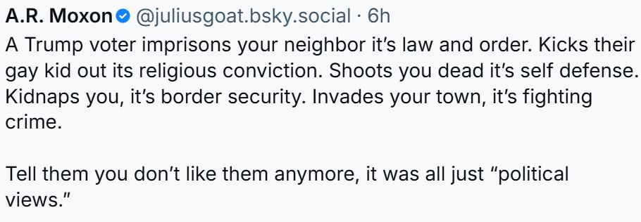 A.R. Moxon‬ @juliusgoat.bsky.social‬ https://bsky.app/profile/juliusgoat.bsky.social/post/3lxl36lj4lk2g A Trump voter imprisons your neighbor it’s law and order. Kicks their gay kid out its religious conviction. Shoots you dead it’s self defense. Kidnaps you, it’s border security. Invades your town, it’s fighting crime. Tell them you don’t like them anymore, it was all just “political views.”