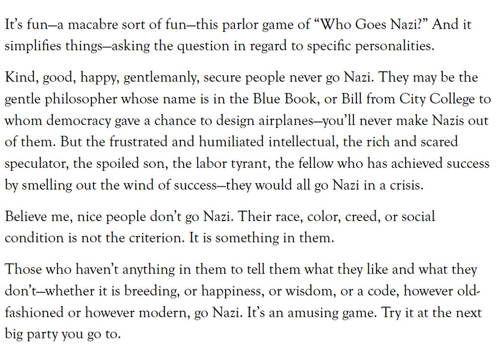 It’s fun—a macabre sort of fun—this parlor game of “Who Goes Nazi?” And it simplifies things—asking the question in regard to specific personalities.

Kind, good, happy, gentlemanly, secure people never go Nazi. They may be the gentle philosopher whose name is in the Blue Book, or Bill from City College to whom democracy gave a chance to design airplanes—you’ll never make Nazis out of them. But the frustrated and humiliated intellectual, the rich and scared speculator, the spoiled son, the labor tyrant, the fellow who has achieved success by smelling out the wind of success—they would all go Nazi in a crisis.

Believe me, nice people don’t go Nazi. Their race, color, creed, or social condition is not the criterion. It is something in them.

Those who haven’t anything in them to tell them what they like and what they don’t—whether it is breeding, or happiness, or wisdom, or a code, however old-fashioned or however modern, go Nazi. It’s an amusing game. Try it at the next big party you go to.