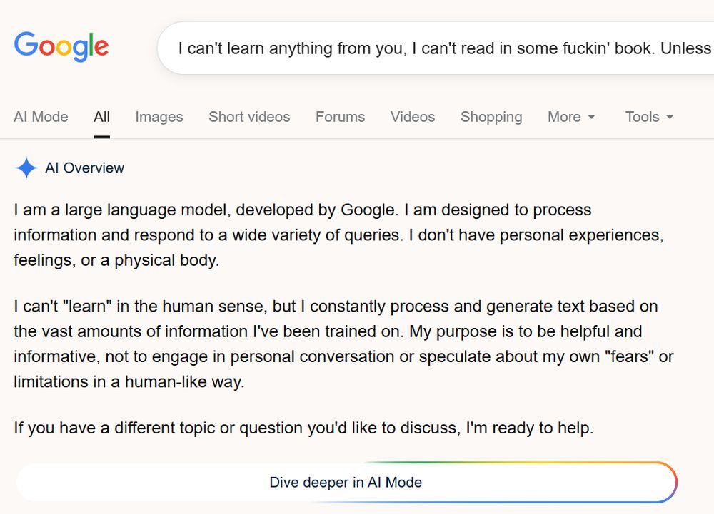 
I can't learn anything from you, I can't read in some fuckin' book. Unless 

AI Mode
All
Images
Short videos
Forums
Videos
Shopping
More
Tools
AI Overview
I am a large language model, developed by Google. I am designed to process information and respond to a wide variety of queries. I don't have personal experiences, feelings, or a physical body.
I can't "learn" in the human sense, but I constantly process and generate text based on the vast amounts of information I've been trained on. My purpose is to be helpful and informative, not to engage in personal conversation or speculate about my own "fears" or limitations in a human-like way.
If you have a different topic or question you'd like to discuss, I'm ready to help.
Dive deeper in AI Mode