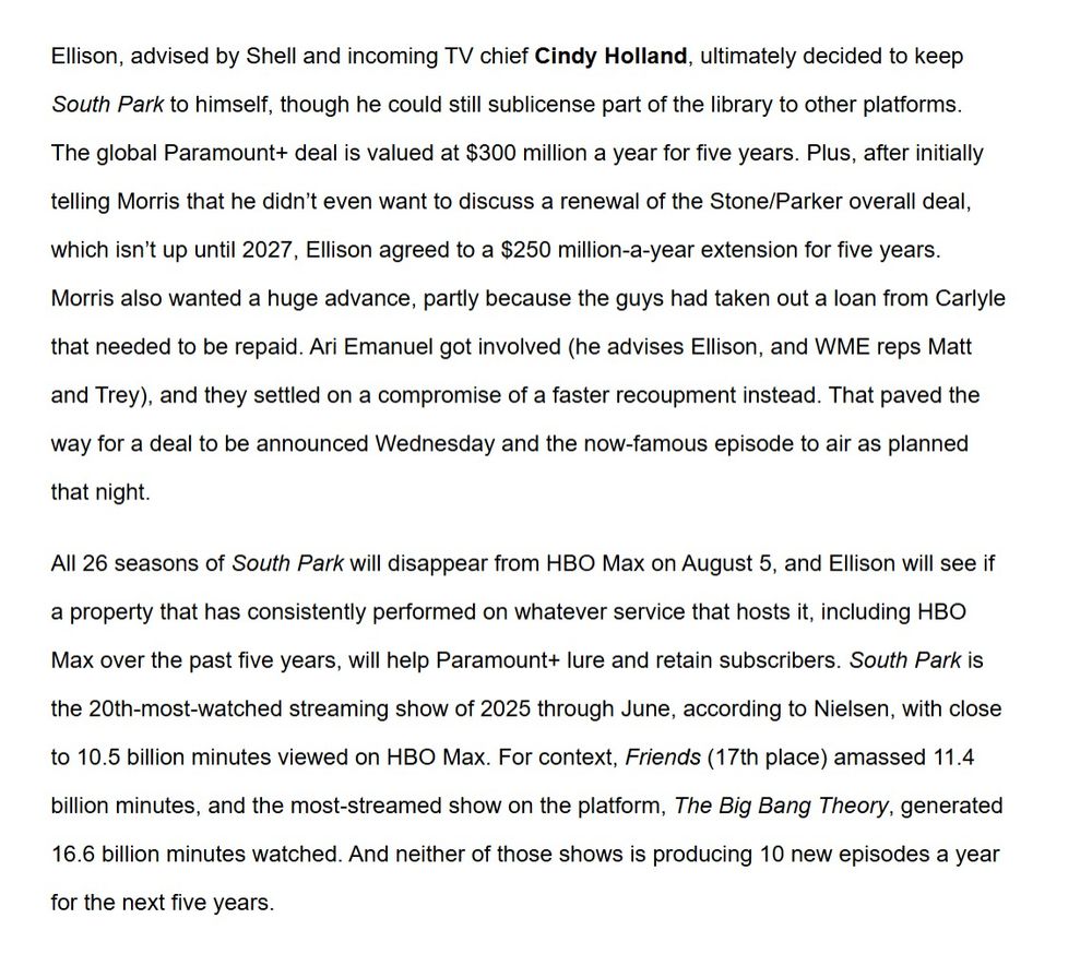 Article text:

"Ellison, advised by Shell and incoming TV chief Cindy Holland, ultimately decided to keep South Park to himself, though he could still sublicense part of the library to other platforms. The global Paramount+ deal is valued at $300 million a year for five years. Plus, after initially telling Morris that he didn’t even want to discuss a renewal of the Stone/Parker overall deal, which isn’t up until 2027, Ellison agreed to a $250 million-a-year extension for five years. Morris also wanted a huge advance, partly because the guys had taken out a loan from Carlyle that needed to be repaid. Ari Emanuel got involved (he advises Ellison, and WME reps Matt and Trey), and they settled on a compromise of a faster recoupment instead. That paved the way for a deal to be announced Wednesday and the now-famous episode to air as planned that night. 

All 26 seasons of South Park will disappear from HBO Max on August 5, and Ellison will see if a property that has consistently performed on whatever service that hosts it, including HBO Max over the past five years, will help Paramount+ lure and retain subscribers. South Park is the 20th-most-watched streaming show of 2025 through June, according to Nielsen, with close to 10.5 billion minutes viewed on HBO Max. For context, Friends (17th place) amassed 11.4 billion minutes, and the most-streamed show on the platform, The Big Bang Theory, generated 16.6 billion minutes watched. And neither of those shows is producing 10 new episodes a year for the next five years."