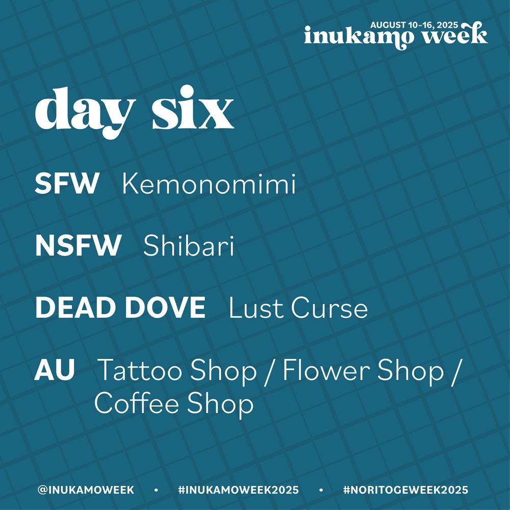 Teal background with darker teal crosshatch lines in varying thickness. All info is in white text. 
Inukamo week, August 10-16, 2025
Day Six
SFW: Kemonomimi
NSFW: Shibari
Dead Dove: Lust Curse
AU: Tattoo Shop / Flower Shop / Coffee Shop
@inukamo week, #inukamoweek2025, #noritogeweek2025 