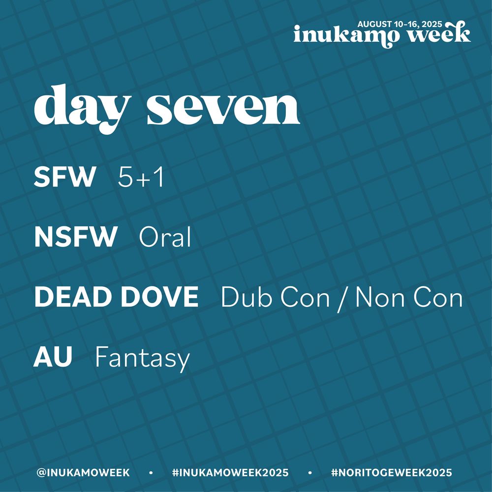 Teal background with darker teal crosshatch lines in varying thickness. All info is in white text. 
Inukamo week, August 10-16, 2025
Day Seven
SFW: 5+1
NSFW: Oral
Dead Dove: Dub Con / Non Con
AU: Fantasy
@inukamo week, #inukamoweek2025, #noritogeweek2025 