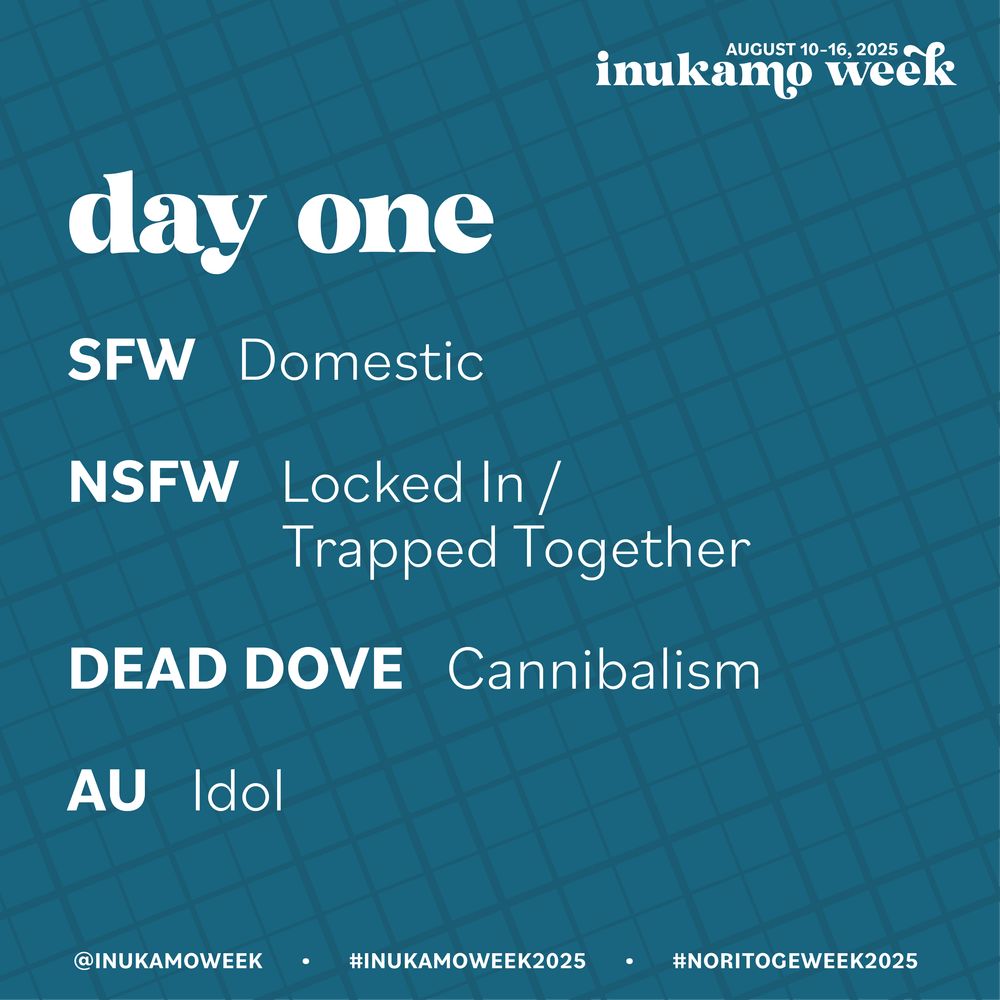 Teal background with darker teal crosshatch lines in varying thickness. All info is in white text. 
Inukamo week, August 10-16, 2025
Day one
SFW: Domestic
NSFW: Locked In / Trapped Together
Dead Dove: Cannibalism
AU: Idol
@inukamo week, #inukamoweek2025, #noritogeweek2025