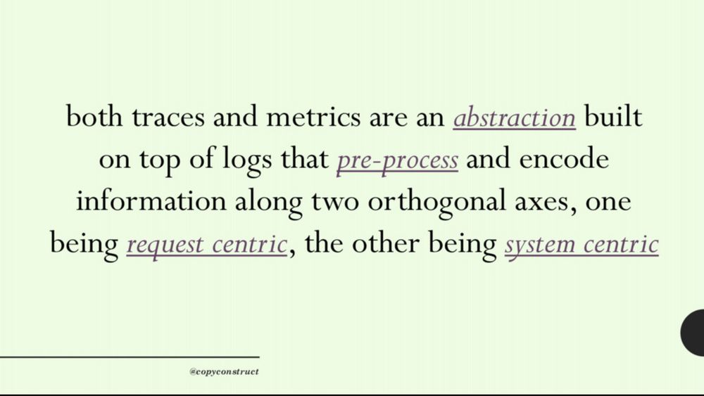 both traces and metrics are an abstraction built on top of logs that pre-process and encode information along two orthogonal axes, one
being request centric, the other being system centric
