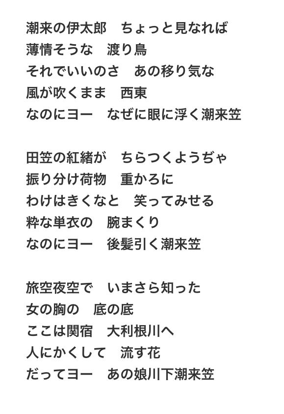 『潮来笠』の歌詞。

潮来の伊太郎 ちょっと見なれば
薄情そうな渡り鳥
それでいいのさあの移り気な
風が吹くまま西東
なのにヨー なぜに眼に浮く潮来笠

田笠の紅緒がちらつくようぢゃ
振り分け荷物重かるに
わけはきくなと笑ってみせる
粋な単衣の腕まくり
なのにヨー
後髪引く潮来笠

旅空夜空でいまさら知った
女の胸の底の底
ここは関宿 大利根川へ
人にかくして流す花
だってヨー あの娘川下潮来笠