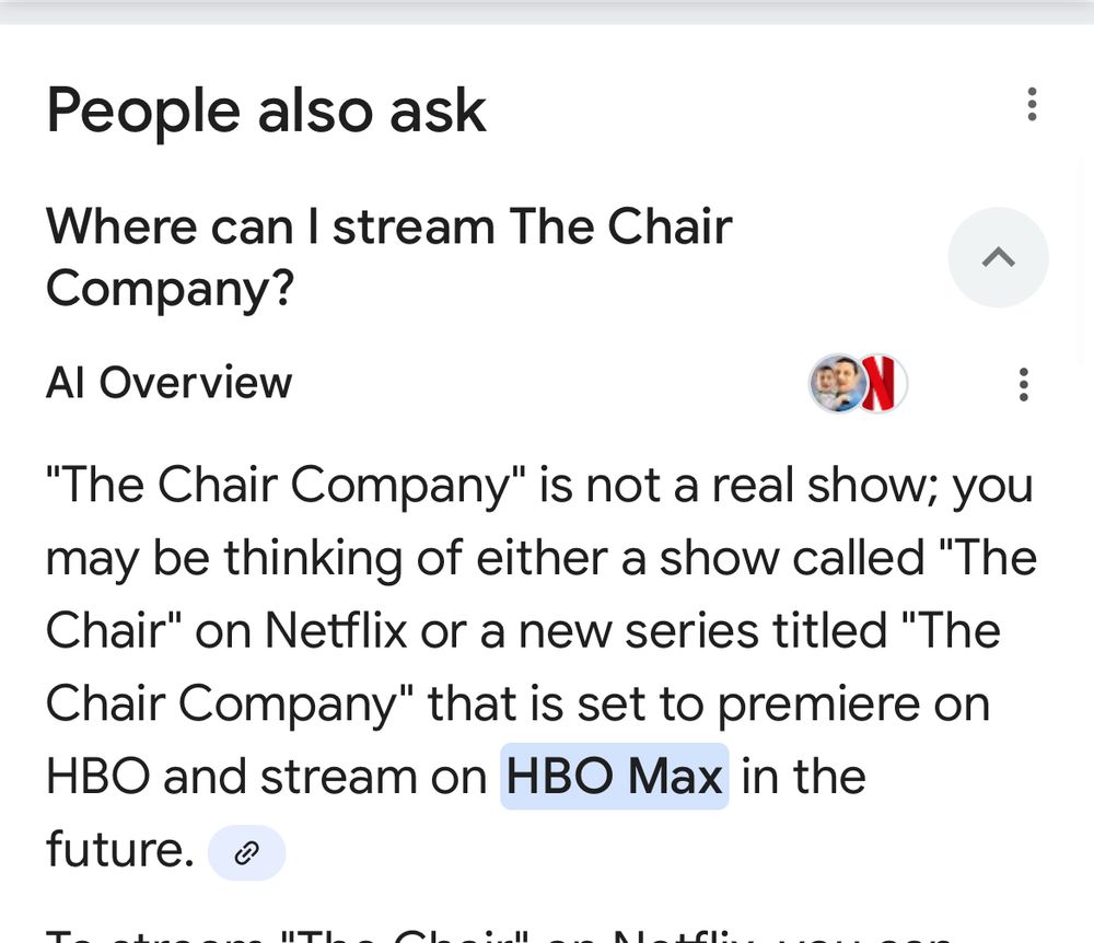 Screenshot from Google AI results:


People also ask
Where can I stream The Chair
Company?
へ
Al Overview
"The Chair Company" is not a real show; you may be thinking of either a show called "The Chair" on Netflix or a new series titled "The Chair Company" that is set to premiere on HBO and stream on HBO Max in the future.