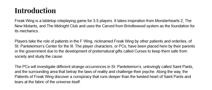 Introduction
Freak Wing is a tabletop roleplaying game for 3-5 players. It takes inspiration from Monsterhearts 2, The New Mutants, and The Midnight Club and uses the Carved from Brindlewood system as the foundation for its mechanics. 

Players take the role of patients in the F Wing, nicknamed Freak Wing by other patients and orderlies, of St. Panteleimon’s Center for the Ill. The player characters, or PCs, have been placed here by their parents or the government due to the development of preternatural gifts called Curses to keep them safe from society and study the cause. 

The PCs will investigate different strange occurrences in St. Panteleimon’s, unlovingly called Saint Pants, and the surrounding area that betray the laws of reality and challenge their psyche. Along the way, the Patients of Freak Wing discover a conspiracy that runs deeper than the twisted heart of Saint Pants and tears at the fabric of the universe itself. 
