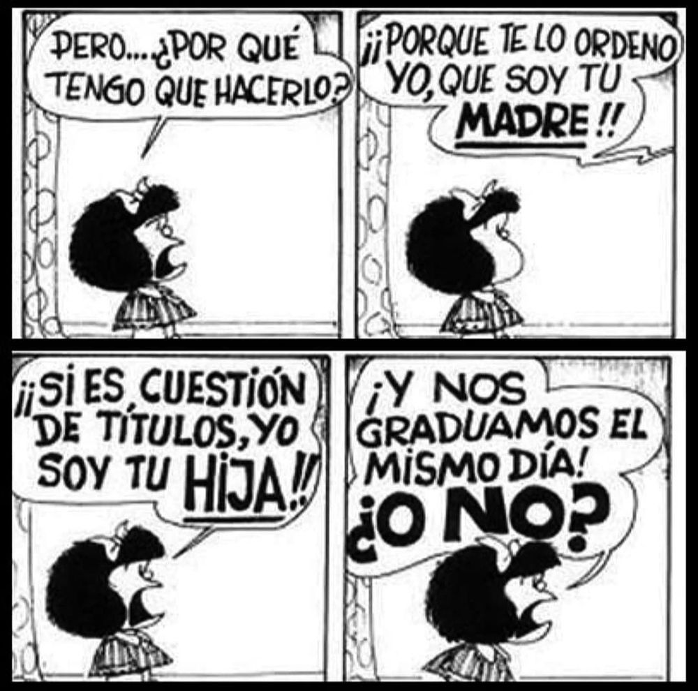 Texto alternativo en español:
Tira cómica en blanco y negro de Mafalda. En la primera viñeta, Mafalda pregunta: "Pero... ¿por qué tengo que hacerlo?". En la segunda viñeta, una voz fuera de cuadro responde: "¡Porque te lo ordeno yo, que soy tu madre!". En la tercera viñeta, Mafalda replica: "¡Si es cuestión de títulos, yo soy tu hija!". En la cuarta viñeta, añade: "¡Y nos graduamos el mismo día! ¿O no?".

Alt text in English:
Black and white comic strip of Mafalda. In the first panel, Mafalda asks: "But... why do I have to do it?". In the second panel, a voice off-screen replies: "Because I order you to, I am your mother!". In the third panel, Mafalda responds: "If it's about titles, I am your daughter!". In the fourth panel, she adds: "And we graduated on the same day! Didn't we?".