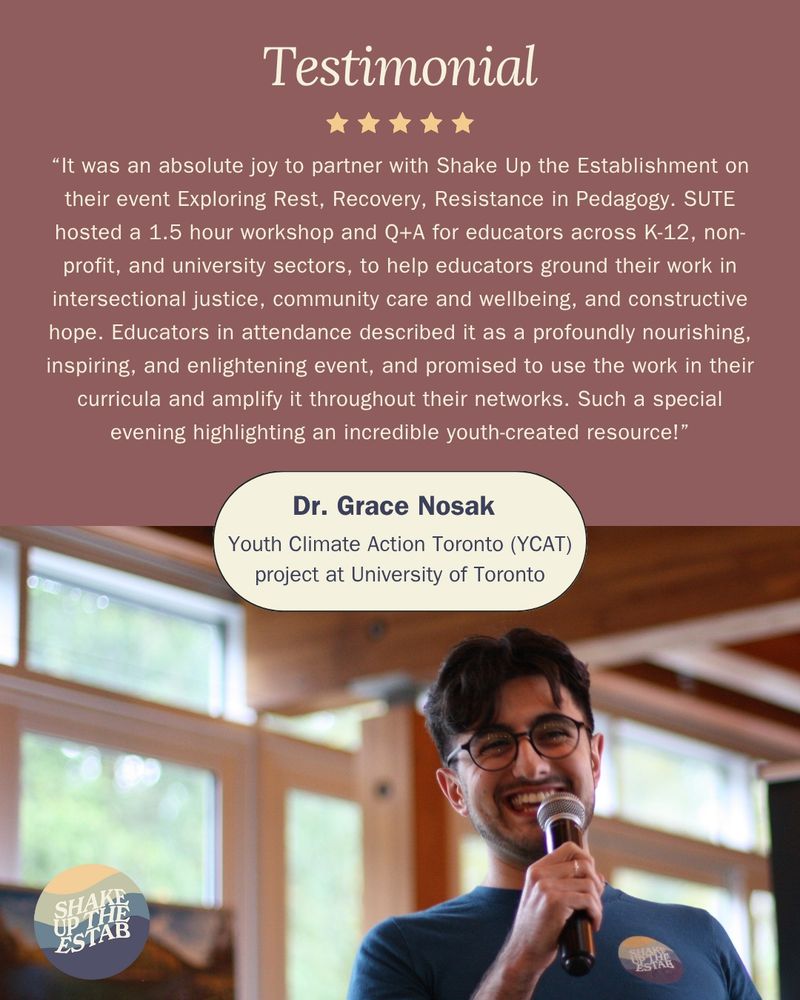 The title reads 'Testimonial' and there are 5 yellow stars underneath. Below is a quote that reads 'It was an absolute joy to partner with Shake Up the Establishment on their event Exploring Rest, Recovery, Resistance in Pedagogy. SUTE hosted a 1.5 hour workshop and Q+A for educators across K-12, non-profit, and university sectors, to help educators ground their work in intersectional justice, community care and wellbeing, and constructive hope. Educators in attendance described it as a profoundly nourishing, inspiring and enlightening event and promised to use the work in their curricula and amplify it throughout their networks. Such a special evening highlighting an incredible youth-created resource!' In a round pill shaped oval below that it reads 'Dr. Grace Nosak Youth Climate Action Toronto (YCAT) project at University of Toronto'. Underneath is an image of a SUTE member smiling while holding the microphone while presenting with the Shake Up The Establishment logo at the bottom left corner.