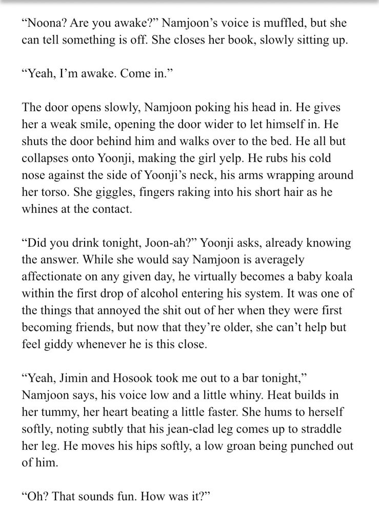 "Noona? Are you awake?" Namjoon's voice is muffled, but she can tell something is off. She closes her book, slowly sitting up.
"Yeah, I'm awake. Come in."
The door opens slowly, Namjoon poking his head in. He gives her a weak smile, opening the door wider to let himself in. He shuts the door behind him and walks over to the bed. He all but collapses onto Yoonj1, making the girl yelp. He rubs his cold nose against the side of Yoonji's neck, his arms wrapping around her torso. She giggles, fingers raking into his short hair as he whines at the contact.
"Did you drink tonight, Joon-ah?" Yoonji asks, already knowing the answer. While she would say Namjoon is averagely affectionate on any given day, he virtually becomes a baby koala within the first drop of alcohol entering his system. It was one of the things that annoyed the shit out of her when they were first becoming friends, but now that they're older, she can't help but feel giddy whenever he is this close.
"Yeah, Jimin and Hosook took me out to a bar tonight," Namjoon says, his voice low and a little whiny. Heat builds in her tummy, her heart beating a little faster. She hums to herself softly, noting subtly that his jean-clad leg comes up to straddle her leg. He moves his hips softly, a low groan being punched out of him.
"Oh? That sounds fun. How was it?"
