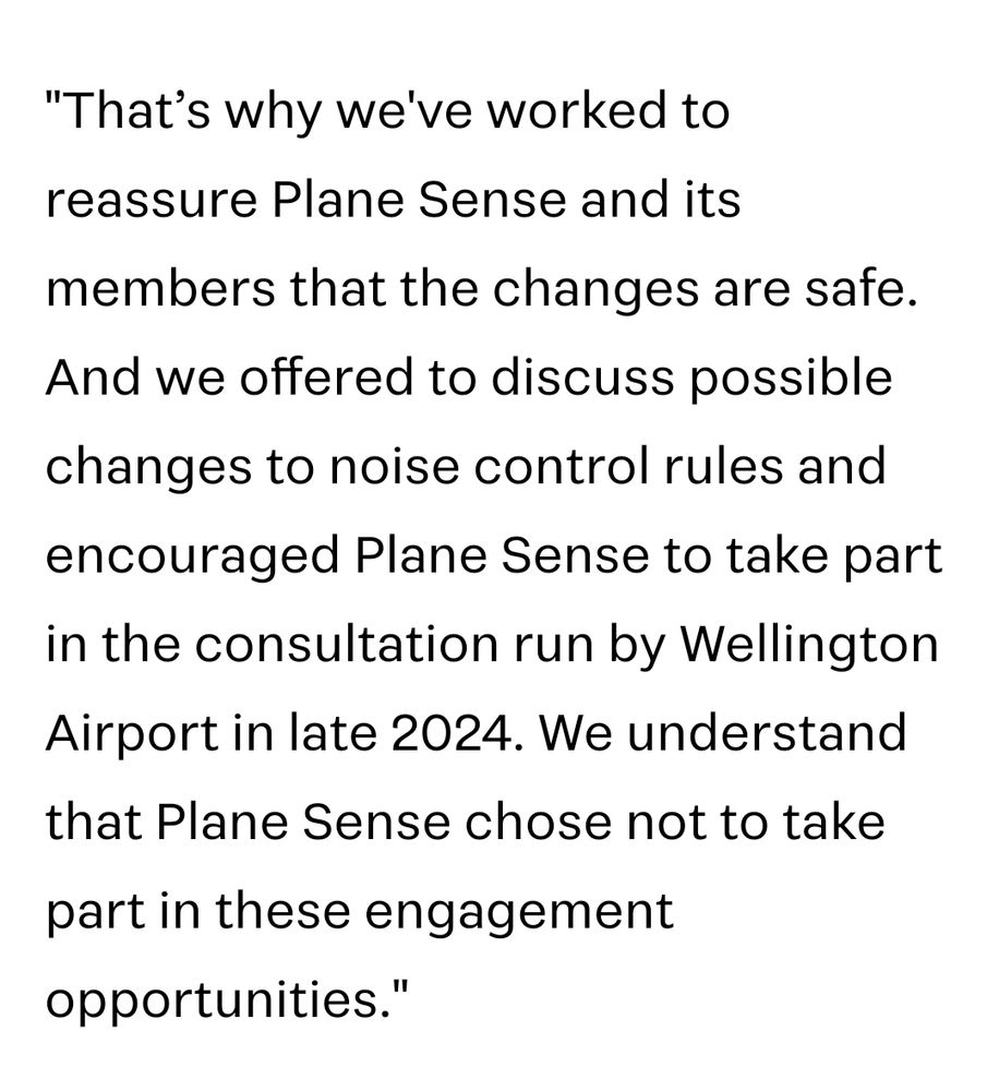 "That's why we've worked to reassure Plane Sense and its members that the changes are safe.

And we offered to discuss possible changes to noise control rules and encouraged Plane Sense to take part in the consultation run by Wellington Airport in late 2024. We understand that Plane Sense chose not to take part in these engagement opportunities."
