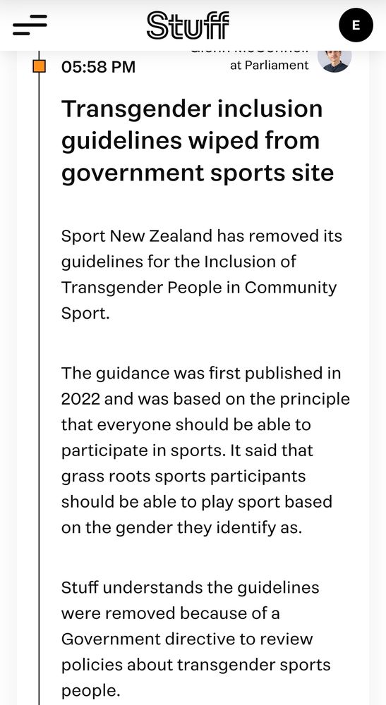 Transgender inclusion guidelines wiped from government sports site

Sport New Zealand has removed its guidelines for the Inclusion of Transgender People in Community Sport.

The guidance was first published in 2022 and was based on the principle that everyone should be able to participate in sports. It said that grass roots sports participants should be able to play sport based on the gender they identify as.

Stuff understands the guidelines were removed because of a Government directive to review policies about transgender sports people.