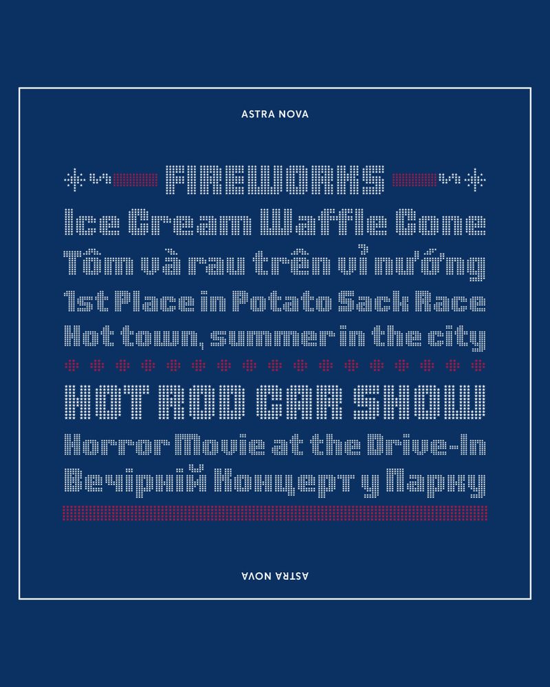 An 8-line type specimen on a dark blue background with a thin, inset white border set in various cap heights and all in the font Astra Nova. Line 1: “FIREWORKS” in white uppercase letters with flanking red and white typographic elements representing firecrackers with lit fuses. Line 2: “Ice Cream Waffle Cone” Line 3: (in Vietnamese) “Tôm và rau trên vỉ nướng”. Line 4: “1st Place in Potato Sack Race,” and Line 5: “Hot town, summer in the city.” A dotted red rule divides lines 5 and 6. Line 6: “HOT ROD CAR SHOW” in white. Line 7: “Horror Movie at the Drive-In” in white. Line 8: (in Ukrainian) “Вечірній концерт у парку” in white. Below that is a bold red rule.
