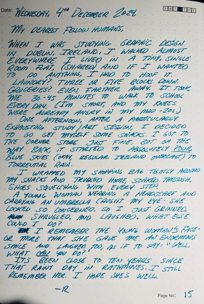 Wednesday, 4th December 2024 

My dearest fellow humans, 

When I was studying graphic design in Dublin, Ireland, I walked almost everywhere. I lived in a tiny, single room flat (shared) and if I wanted to do anything, I had to hoof it. 

Laundry? Three or five blocks down. Groceries? Even farther away. It took me 30-45 minutes to walk to school every day. (Look, I’m short and my knees were already angry in my mid-20s.) 

One afternoon, after a particularly exhausting study / art session, I decided to go and get myself some snacks. I got to the corner store just fine, but on the way back it started to absolutely *pour.* Blue skies (okay, regular Ireland overcast) to torrential rain. 

I wrapped my shopping bag tightly around my snacks and trudged home, soaked through with my shoes squelching with every step. 

A young woman wearing a headscarf and carrying an umbrella caught my eye. She looked so concerned, so I just grinned, shrugged and laughed. What else could I do? 

I remember the young woman’s face - or more accurately, I remember that she gave me an enormous smile and laughed too, as if to say, “Well, what -can- you do?” 

It’s been close to ten years since that rainy day in Rathmines. I still remember her. I hope she’s doing well. 

-R 