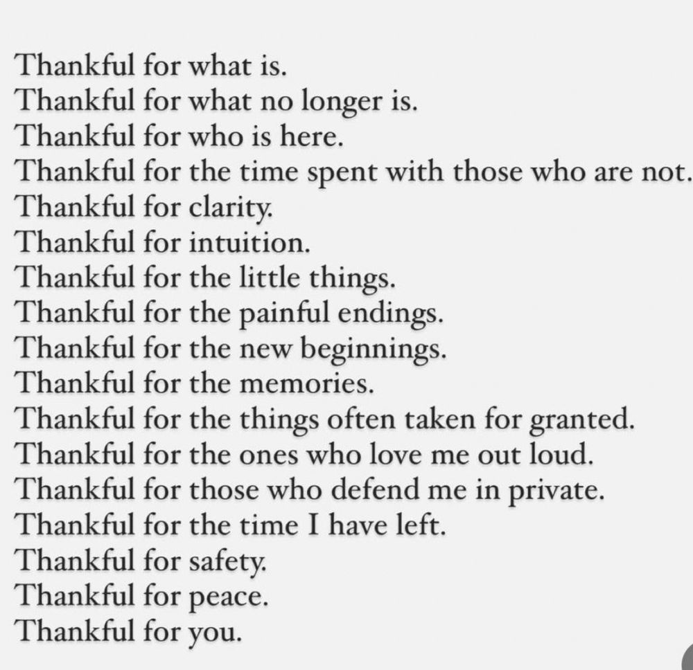 Words typed in black


Thankful for what is.
Thankful for what no longer is.
Thankful for who is here.
Thankful for the time spent with those who are not.
Thankful for clarity.
Thankful for intuition.
Thankful for the little things.
Thankful for the painful endings.
Thankful for the new beginnings.
Thankful for the memories.
Thankful for the things often taken for granted.
Thankful for the ones who love me out loud.
Thankful for those who defend me in private.
Thankful for the time I have left.
Thankful for safety.
Thankful for peace.
Thankful for you.
