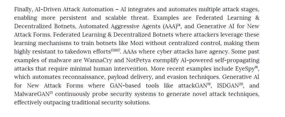 Finally, AI-Driven Attack Automation – AI integrates and automates multiple attack stages, enabling 
more persistent and scalable threat. Examples are Federated Learning & Decentralized Botnets, 
Automated Aggressive Agents (AAA)14, and Generative AI for New Attack Forms. Federated Learning & 
Decentralized Botnets where attackers leverage these learning mechanisms to train botnets like Mozi 
without centralized control, making them highly resistant to takedown efforts151617. AAAs where 
cyber attacks have agency. Some past examples of malware are WannaCry and NotPetya exemplify 
AI-powered self-propagating attacks that require minimal human intervention. More recent examples 
include EyeSpy18, which automates reconnaissance, payload delivery, and evasion techniques. 
Generative AI for  New  Attack  Forms  where  GAN-based  tools  like  attackGAN19,  ISDGAN20,  and 
MalwareGAN21 continuously probe security systems to generate novel attack techniques, effectively 
outpacing traditional security solutions.
