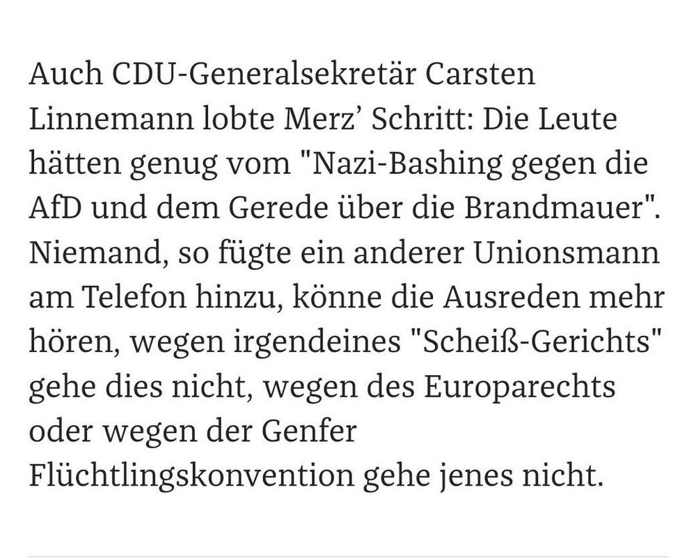 Auch CDU-Generalsekretär Carsten Linnemann lobte Merz’ Schritt: Die Leute hätten genug vom "Nazi-Bashing gegen die AfD und dem Gerede über die Brandmauer". Niemand, so fügte ein anderer Unionsmann am Telefon hinzu, könne die Ausreden mehr hören, wegen irgendeines "Scheiß-Gerichts" gehe dies nicht, wegen des Europarechts oder wegen der Genfer Flüchtlingskonvention gehe jenes nicht. 