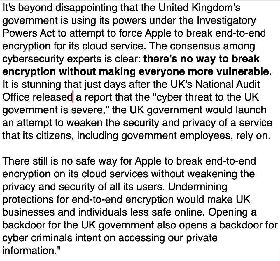 It's beyond disappointing that the United Kingdom’s government is using its powers under the Investigatory Powers Act to attempt to force Apple to break end-to-end encryption for its cloud service. The consensus among cybersecurity experts is clear: there’s no way to break encryption without making everyone more vulnerable. It is stunning that just days after the UK’s National Audit Office released a report that the "cyber threat to the UK government is severe,” the UK government would launch an attempt to weaken the security and privacy of a service that its citizens, including government employees, rely on.

There still is no safe way for Apple to break end-to-end encryption on its cloud services without weakening the privacy and security of all its users. Undermining protections for end-to-end encryption would make UK businesses and individuals less safe online. Opening a backdoor for the UK government also opens a backdoor for cyber criminals intent on accessing our private info"