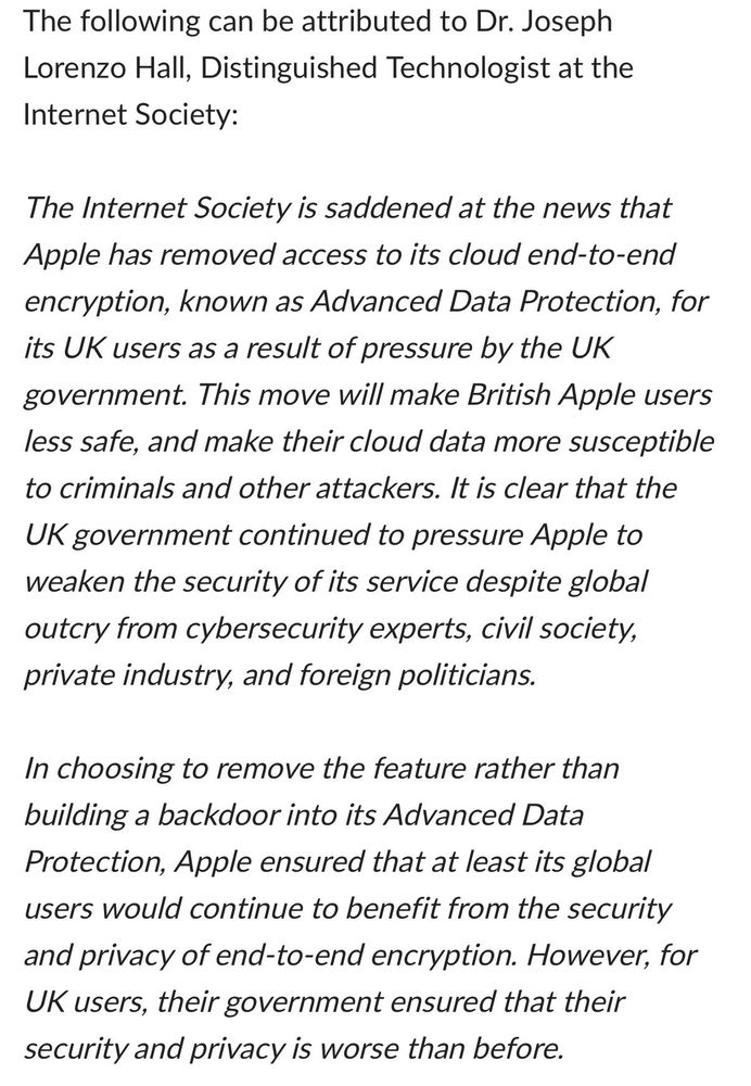 The following can be attributed to Dr. Joseph Lorenzo Hall, Distinguished Technologist at the Internet Society:

The Internet Society is saddened at the news that Apple has removed access to its cloud end-to-end encryption, known as Advanced Data Protection, for its UK users as a result of pressure by the UK government. This move will make British Apple users less safe, and make their cloud data more susceptible to criminals and other attackers. It is clear that the UK government continued to pressure Apple to weaken the security of its service despite global outcry from cybersecurity experts, civil society, private industry, and foreign politicians. 

In choosing to remove the feature rather than building a backdoor into its Advanced Data Protection, Apple ensured that at least its global users would continue to benefit from the security and privacy of end-to-end encryption. However, for UK users, their government ensured that their security and privacy is worse than before. 