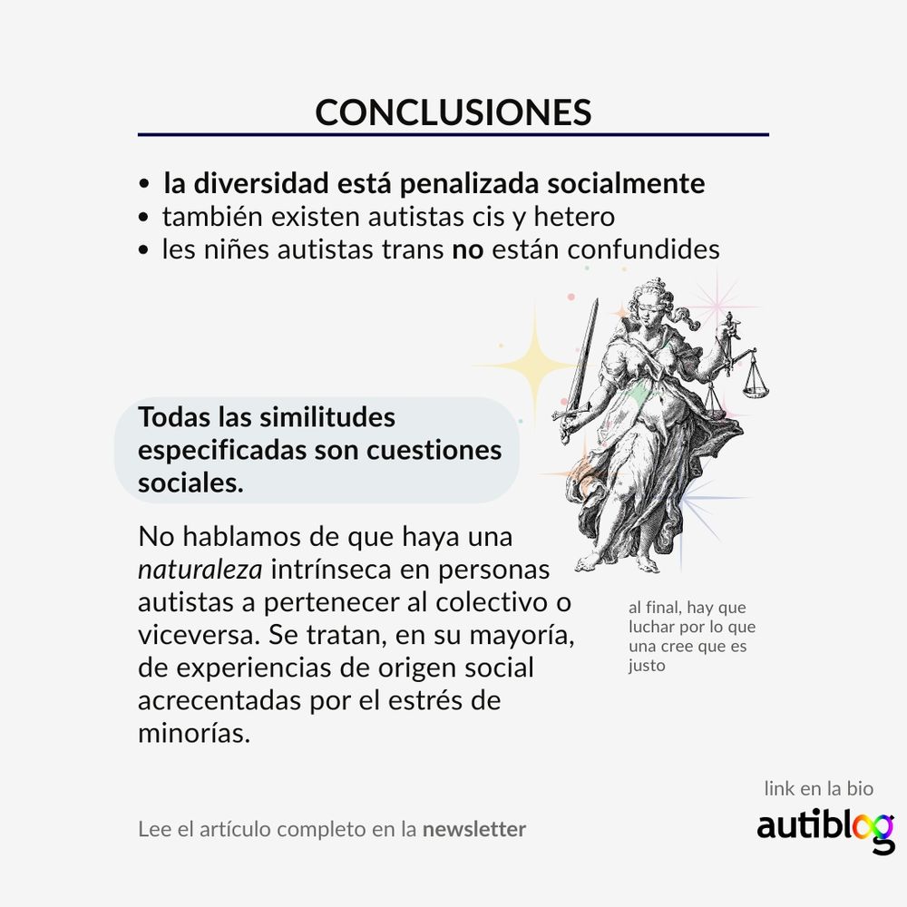 CONCLUSIONES:

la diversidad está penalizada socialmente
también existen autistas cis y hetero
les niñes autistas trans no están confundides
Todas las similitudes especificadas son cuestiones sociales.

No hablamos de que haya una naturaleza intrínseca en personas autistas a pertenecer al colectivo o viceversa. Se tratan, en su mayoría, de experiencias de origen social acrecentadas por el estrés de minorías. 

Al final, hay que luchar por lo que una cree que es justo (por eso he puesto el símbolo de la justicia, una señora con una balanza).
