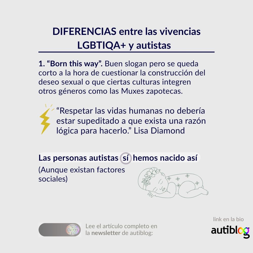 “Born this way”. Buen slogan pero se queda corto a la hora de cuestionar la construcción del deseo sexual o que ciertas culturas integren otros géneros como las Muxes zapotecas.

“Respetar las vidas humanas no debería estar supeditado a que exista una razón lógica para hacerlo.” Lisa Diamond

En cambio, las personas autistas sí hemos nacido así. (Aunque existan factores sociales)
