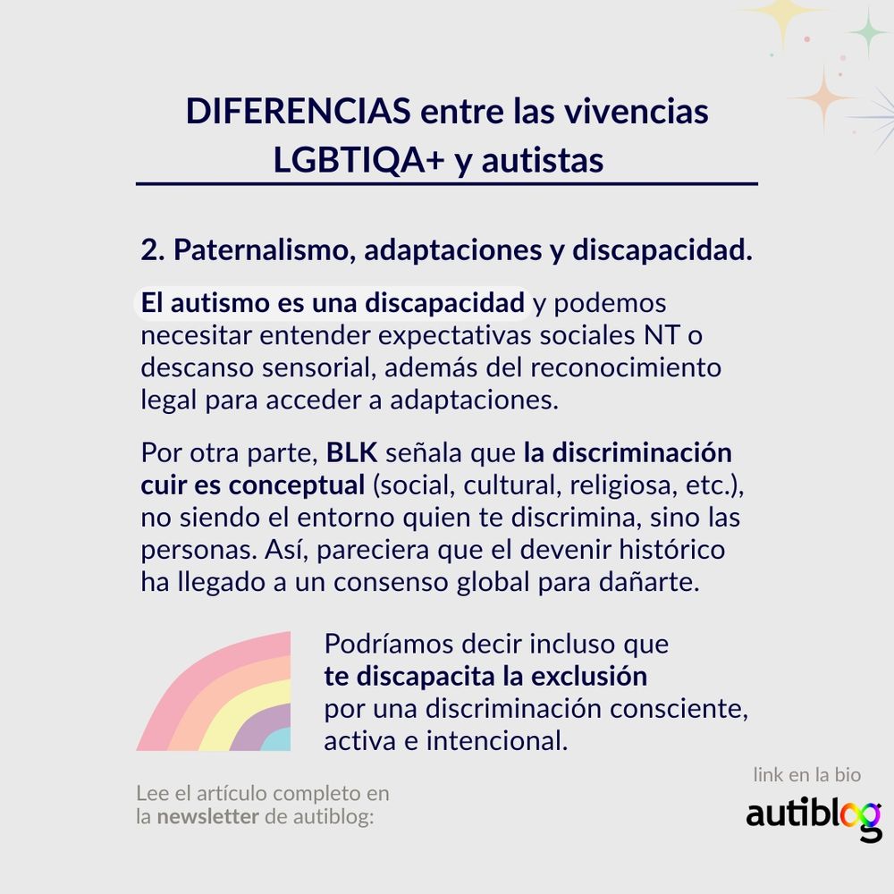 Paternalismo, adaptaciones y discapacidad.

El autismo es una discapacidad y podemos necesitar entender expectativas sociales NT o descanso sensorial, además del reconocimiento legal para acceder a adaptaciones.

Por otra parte, BLK señala que la discriminación cuir es conceptual (social, cultural, religiosa, etc.), no siendo el entorno quien te discrimina, sino las personas. Así, pareciera que el devenir histórico ha llegado a un consenso global para dañarte.

Podríamos decir incluso que te discapacita la exclusión por una discriminación consciente, activa e intencional. 

