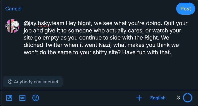 "@jay.bsky.team Hey bigot, we see what you're doing. Quit your job and give it to someone who actually cares, or watch your site go empty as you continue to side with the Right. We ditched Twitter when it went Nazi, what makes you think we won't do the same to your shitty site? Have fun with that."