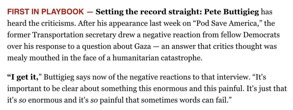 FIRST IN PLAYBOOK - Setting the record straight: Pete Buttigieg has heard the criticisms. After his appearance last week on "Pod Save America," the former Transportation secretary drew a negative reaction from fellow Democrats over his response to a question about Gaza - an answer that critics thought was mealy mouthed in the face of a humanitarian catastrophe.
"I get it," Buttigieg says now of the negative reactions to that interview. "It's important to be clear about something this enormous and this painful. It's just that it's so enormous and it's so painful that sometimes words can fail."